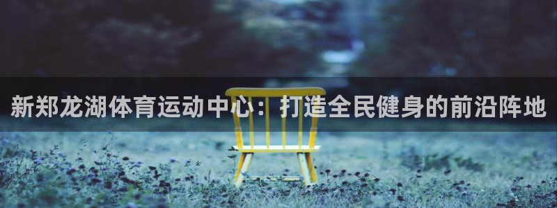 球速体育：新郑龙湖体育运动中心：打造全民健身的前沿阵地